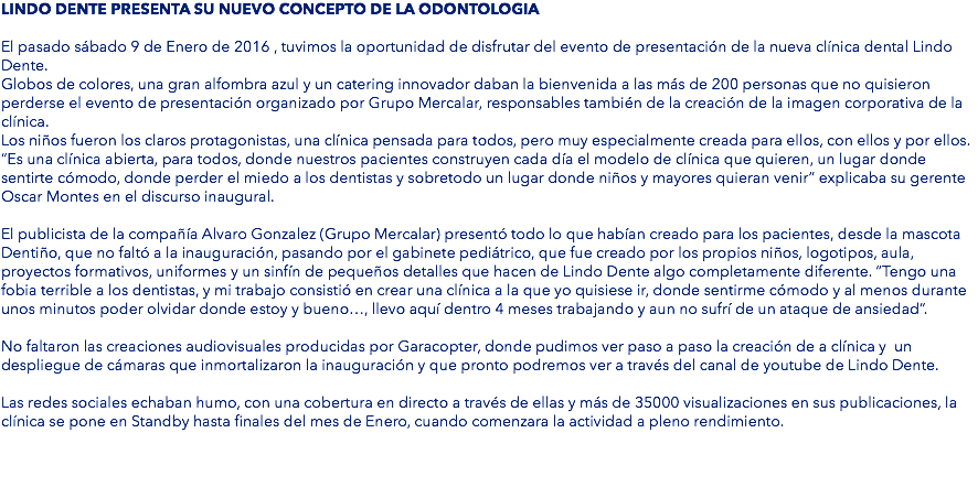 LINDO DENTE PRESENTA SU NUEVO CONCEPTO DE LA ODONTOLOGIA El pasado sábado 9 de Enero de 2016 , tuvimos la oportunidad de disfrutar del evento de presentación de la nueva clínica dental Lindo Dente. Globos de colores, una gran alfombra azul y un catering innovador daban la bienvenida a las más de 200 personas que no quisieron perderse el evento de presentación organizado por Grupo Mercalar, responsables también de la creación de la imagen corporativa de la clínica. Los niños fueron los claros protagonistas, una clínica pensada para todos, pero muy especialmente creada para ellos, con ellos y por ellos. “Es una clínica abierta, para todos, donde nuestros pacientes construyen cada día el modelo de clínica que quieren, un lugar donde sentirte cómodo, donde perder el miedo a los dentistas y sobretodo un lugar donde niños y mayores quieran venir” explicaba su gerente Oscar Montes en el discurso inaugural. El publicista de la compañía Alvaro Gonzalez (Grupo Mercalar) presentó todo lo que habían creado para los pacientes, desde la mascota Dentiño, que no faltó a la inauguración, pasando por el gabinete pediátrico, que fue creado por los propios niños, logotipos, aula, proyectos formativos, uniformes y un sinfín de pequeños detalles que hacen de Lindo Dente algo completamente diferente. “Tengo una fobia terrible a los dentistas, y mi trabajo consistió en crear una clínica a la que yo quisiese ir, donde sentirme cómodo y al menos durante unos minutos poder olvidar donde estoy y bueno…, llevo aquí dentro 4 meses trabajando y aun no sufrí de un ataque de ansiedad”. No faltaron las creaciones audiovisuales producidas por Garacopter, donde pudimos ver paso a paso la creación de a clínica y un despliegue de cámaras que inmortalizaron la inauguración y que pronto podremos ver a través del canal de youtube de Lindo Dente. Las redes sociales echaban humo, con una cobertura en directo a través de ellas y más de 35000 visualizaciones en sus publicaciones, la clínica se pone en Standby hasta finales del mes de Enero, cuando comenzara la actividad a pleno rendimiento. 