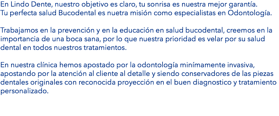 En Lindo Dente, nuestro objetivo es claro, tu sonrisa es nuestra mejor garantía. Tu perfecta salud Bucodental es nuetra misión como especialistas en Odontología. Trabajamos en la prevención y en la educación en salud bucodental, creemos en la importancia de una boca sana, por lo que nuestra prioridad es velar por su salud dental en todos nuestros tratamientos. En nuestra clínica hemos apostado por la odontología minímamente invasiva, apostando por la atención al cliente al detalle y siendo conservadores de las piezas dentales originales con reconocida proyección en el buen diagnostico y tratamiento personalizado. 