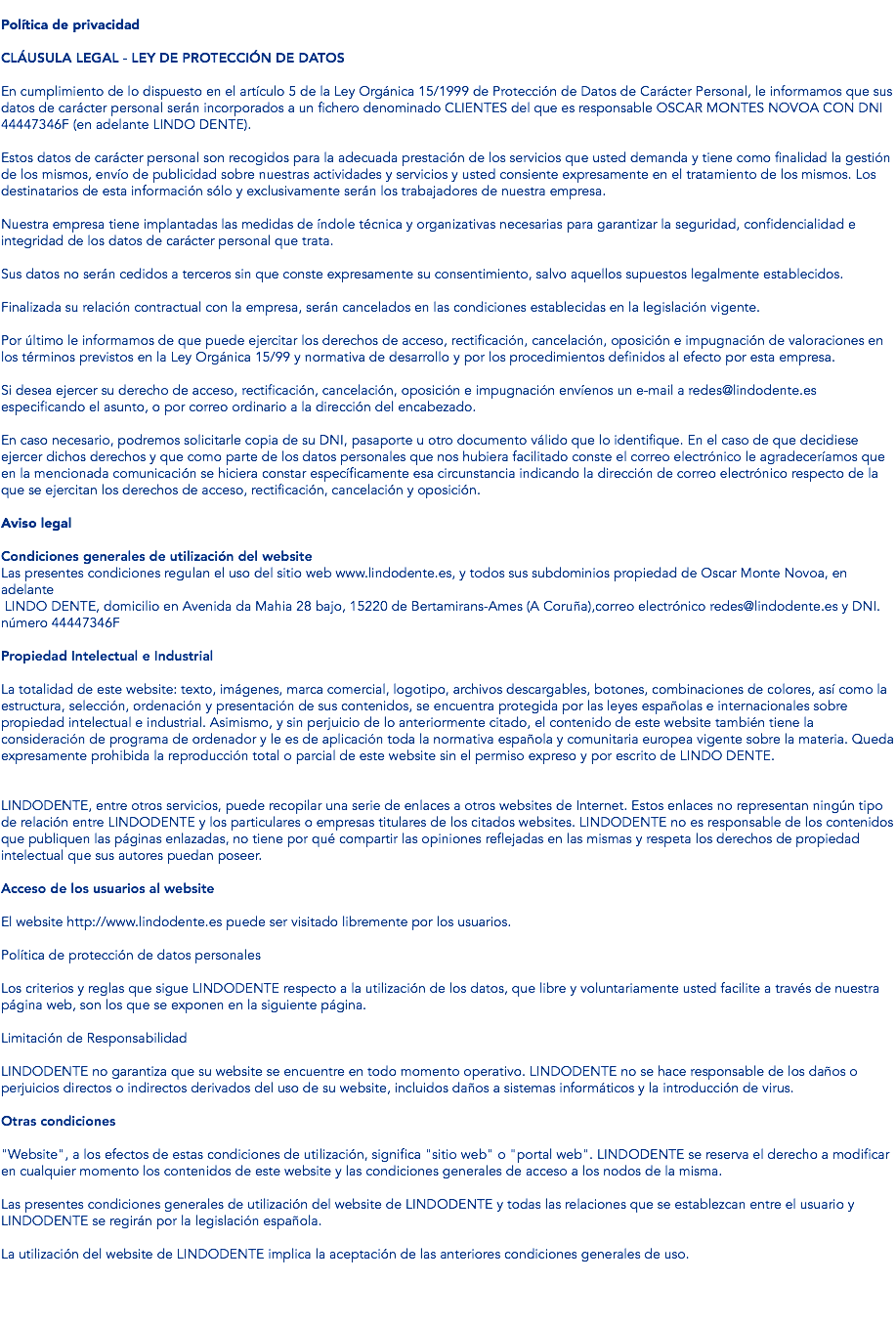 Política de privacidad CLÁUSULA LEGAL - LEY DE PROTECCIÓN DE DATOS En cumplimiento de lo dispuesto en el artículo 5 de la Ley Orgánica 15/1999 de Protección de Datos de Carácter Personal, le informamos que sus datos de carácter personal serán incorporados a un fichero denominado CLIENTES del que es responsable OSCAR MONTES NOVOA CON DNI 44447346F (en adelante LINDO DENTE). Estos datos de carácter personal son recogidos para la adecuada prestación de los servicios que usted demanda y tiene como finalidad la gestión de los mismos, envío de publicidad sobre nuestras actividades y servicios y usted consiente expresamente en el tratamiento de los mismos. Los destinatarios de esta información sólo y exclusivamente serán los trabajadores de nuestra empresa. Nuestra empresa tiene implantadas las medidas de índole técnica y organizativas necesarias para garantizar la seguridad, confidencialidad e integridad de los datos de carácter personal que trata. Sus datos no serán cedidos a terceros sin que conste expresamente su consentimiento, salvo aquellos supuestos legalmente establecidos. Finalizada su relación contractual con la empresa, serán cancelados en las condiciones establecidas en la legislación vigente. Por último le informamos de que puede ejercitar los derechos de acceso, rectificación, cancelación, oposición e impugnación de valoraciones en los términos previstos en la Ley Orgánica 15/99 y normativa de desarrollo y por los procedimientos definidos al efecto por esta empresa. Si desea ejercer su derecho de acceso, rectificación, cancelación, oposición e impugnación envíenos un e-mail a redes@lindodente.es especificando el asunto, o por correo ordinario a la dirección del encabezado. En caso necesario, podremos solicitarle copia de su DNI, pasaporte u otro documento válido que lo identifique. En el caso de que decidiese ejercer dichos derechos y que como parte de los datos personales que nos hubiera facilitado conste el correo electrónico le agradeceríamos que en la mencionada comunicación se hiciera constar específicamente esa circunstancia indicando la dirección de correo electrónico respecto de la que se ejercitan los derechos de acceso, rectificación, cancelación y oposición. Aviso legal Condiciones generales de utilización del website Las presentes condiciones regulan el uso del sitio web www.lindodente.es, y todos sus subdominios propiedad de Oscar Monte Novoa, en adelante LINDO DENTE, domicilio en Avenida da Mahia 28 bajo, 15220 de Bertamirans-Ames (A Coruña),correo electrónico redes@lindodente.es y DNI. número 44447346F Propiedad Intelectual e Industrial La totalidad de este website: texto, imágenes, marca comercial, logotipo, archivos descargables, botones, combinaciones de colores, así como la estructura, selección, ordenación y presentación de sus contenidos, se encuentra protegida por las leyes españolas e internacionales sobre propiedad intelectual e industrial. Asimismo, y sin perjuicio de lo anteriormente citado, el contenido de este website también tiene la consideración de programa de ordenador y le es de aplicación toda la normativa española y comunitaria europea vigente sobre la materia. Queda expresamente prohibida la reproducción total o parcial de este website sin el permiso expreso y por escrito de LINDO DENTE. LINDODENTE, entre otros servicios, puede recopilar una serie de enlaces a otros websites de Internet. Estos enlaces no representan ningún tipo de relación entre LINDODENTE y los particulares o empresas titulares de los citados websites. LINDODENTE no es responsable de los contenidos que publiquen las páginas enlazadas, no tiene por qué compartir las opiniones reflejadas en las mismas y respeta los derechos de propiedad intelectual que sus autores puedan poseer. Acceso de los usuarios al website El website http://www.lindodente.es puede ser visitado libremente por los usuarios. Política de protección de datos personales Los criterios y reglas que sigue LINDODENTE respecto a la utilización de los datos, que libre y voluntariamente usted facilite a través de nuestra página web, son los que se exponen en la siguiente página. Limitación de Responsabilidad LINDODENTE no garantiza que su website se encuentre en todo momento operativo. LINDODENTE no se hace responsable de los daños o perjuicios directos o indirectos derivados del uso de su website, incluidos daños a sistemas informáticos y la introducción de virus. Otras condiciones "Website", a los efectos de estas condiciones de utilización, significa "sitio web" o "portal web". LINDODENTE se reserva el derecho a modificar en cualquier momento los contenidos de este website y las condiciones generales de acceso a los nodos de la misma. Las presentes condiciones generales de utilización del website de LINDODENTE y todas las relaciones que se establezcan entre el usuario y LINDODENTE se regirán por la legislación española. La utilización del website de LINDODENTE implica la aceptación de las anteriores condiciones generales de uso. 